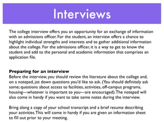 Interviews
The college interview offers you an opportunity for an exchange of information
with an admissions ofﬁcer. For the student, an interview offers a chance to
highlight individual strengths and interests and to gather additional information
about the college. For the admissions ofﬁcer, it is a way to get to know the
student and add to the personal and academic information that comprises an
application ﬁle.


Preparing for an interview
Before the interview, you should review the literature about the college and,
on a notepad, jot down questions you'd like to ask. (You should deﬁnitely ask
some; questions about access to facilities, activities, off-campus programs,
housing—whatever is important to you—are encouraged). The notepad will
also come in handy if you want to take some notes during the interview.

Bring along a copy of your school transcript and a brief resume describing
your activities. This will come in handy if you are given an information sheet
to ﬁll out prior to your meeting.
 