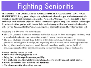 Fighting Senioritis
REMEMBER THAT COLLEGES SEE BOTH A MIDYEAR GRADE REPORT AND FINAL
TRANSCRIPT!!! Every year, colleges rescind offers of admission, put students on academic
probation, or alter aid packages as a result of "senioritis." Colleges reserve the right to deny
admission to an accepted applicant should the student's grades drop. And because the colleges
do not receive ﬁnal grades until June or July, students may not learn of a revoked admission
until July or August, after they've given up spots at other colleges and have few options left.

According to a 2007 New York Times article*:
• The U. of Colorado at Boulder rescinded admission in 2006 for 45 of its accepted students, 10 of
  whom had already attended orientation, selected classes, or met roommates.
• The U. of Michigan sent out three different letters to its incoming freshmen with poor ﬁnal
  grades: 62 issuing gentle warnings, 180 requesting an explanation, and 9 revoking admission.
• Twenty-three would-be freshmen found themselves without a college when the U. of
  Washington revoked their acceptances during the summer because of poor ﬁnal grades.

Tips for keeping seniors on track
• Maintain a challenging course load.
• Enjoy their senior experience—responsibly.
• Get a job, ﬁnd an activity, intern somewhere... keep yourself busy and out of trouble
• Keep a calendar of their activities and deadlines
• Not obsess over the admissions process
 