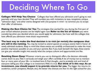 Deciding Where To Go
Colleges Will Help You Choose Colleges that have offered you admission aren't going to wait
passively until you have decided. They will inundate you with invitations to teas, receptions, campus
"admission days," and other events designed with one purpose in mind - to convince you to accept
their offer of admission.

Making the Best Choice for You The strategies that worked for you during the ﬁrst part of
your school selection process can be helpful again now. Refer to the list of factors you were
considering when you decided where you would apply for admission. See how well the colleges that
have offered you admission meet those requirements.

The best way to make the ﬁnal decision is to visit (or revisit) the campuses that
are still in the running. You may be invited to attend special on-campus events held in honor of
newly admitted students. Keep in mind that these events are carefully orchestrated to make the most
positive impression possible on you and your parents. But if you look beneath the hype, these events
can give you valuable insight into exactly what the campus culture and opportunities are like.

Reaching Down Deep Whatever criteria you use to distinguish offers, the decision ultimately
comes down to you. Take it seriously and weigh your offers carefully. A lot of money-not to mention
four or more years of your life—is involved here. A ﬁnal thought...you're probably sick and tired of
everyone telling you that college is an investment. Well, it's true. But think of it this way: As an
investment, you should expect it to provide returns for you. The bigger the returns (in
academics, career prospects, lifestyle, etc), the better the chances are that it's the right school for you.
 