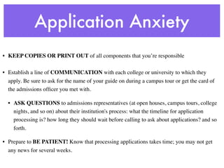 Application Anxiety
• KEEP COPIES OR PRINT OUT of all components that you’re responsible

• Establish a line of COMMUNICATION with each college or university to which they
  apply. Be sure to ask for the name of your guide on during a campus tour or get the card of
  the admissions ofﬁcer you met with.

  • ASK QUESTIONS to admissions representatives (at open houses, campus tours, college
    nights, and so on) about their institution's process: what the timeline for application
    processing is? how long they should wait before calling to ask about applications? and so
    forth. 

• Prepare to BE PATIENT! Know that processing applications takes time; you may not get
  any news for several weeks.
 