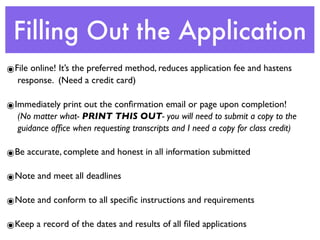 Filling Out the Application
๏File online! It’s the preferred method, reduces application fee and hastens
  response. (Need a credit card)

๏Immediately print out the conﬁrmation email or page upon completion!
  (No matter what- PRINT THIS OUT- you will need to submit a copy to the
  guidance ofﬁce when requesting transcripts and I need a copy for class credit)

๏Be accurate, complete and honest in all information submitted

๏Note and meet all deadlines

๏Note and conform to all speciﬁc instructions and requirements

๏Keep a record of the dates and results of all ﬁled applications
 