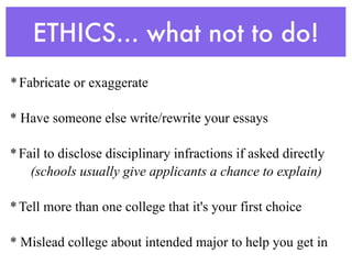 ETHICS... what not to do!
* Fabricate or exaggerate

* Have someone else write/rewrite your essays

* Fail to disclose disciplinary infractions if asked directly
    (schools usually give applicants a chance to explain)

* Tell more than one college that it's your first choice

* Mislead college about intended major to help you get in
 