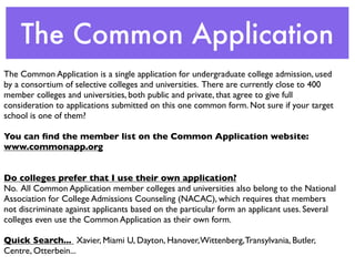The Common Application
The Common Application is a single application for undergraduate college admission, used
by a consortium of selective colleges and universities. There are currently close to 400
member colleges and universities, both public and private, that agree to give full
consideration to applications submitted on this one common form. Not sure if your target
school is one of them?

You can ﬁnd the member list on the Common Application website:
www.commonapp.org


Do colleges prefer that I use their own application?
No. All Common Application member colleges and universities also belong to the National
Association for College Admissions Counseling (NACAC), which requires that members
not discriminate against applicants based on the particular form an applicant uses. Several
colleges even use the Common Application as their own form.

Quick Search... Xavier, Miami U, Dayton, Hanover, Wittenberg, Transylvania, Butler,
Centre, Otterbein...
 