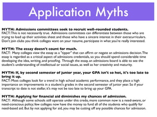 Application Myths
MYTH: Admissions committees seek to recruit well-rounded students.
FACT: This is not necessarily true. Admissions committees can differentiate between those who are
trying to load up their activities sheet and those who have a sincere interest in their extracurriculars.
Don't join clubs you think colleges want on your resume, participate in what you're really interested.

MYTH: The essay doesn't count for much.
FACT: Many colleges view the essay as a "tipper" that can afﬁrm or negate an admissions decision. The
essay is regarded as a critical aspect of admissions credentials, so you should spend considerable time
developing the idea, writing, and prooﬁng. Through the essay, an admissions board is able to see the
student's understanding of intellectual or social issues, as well as her creativity and maturity.

MYTH: If, by second semester of junior year, your GPA isn't so hot, it's too late to
bring it up.
FACT: Most colleges look for a trend in high school academic performance, and they place a high
importance on improvements in a student's grades in the second semester of junior year. So if your
transcript to date is not stellar, it's may not be too late to bring up your GPA.

MYTH: Applying for ﬁnancial aid diminishes my chances of admission.
FACT: Although some schools still operate under this credo, more common now is a need-aware, or
need-conscious policy; few colleges now have the money to fund all of the students who qualify for
need-based aid. But by not applying for aid, you may be cutting off any possible chances for admission.
 