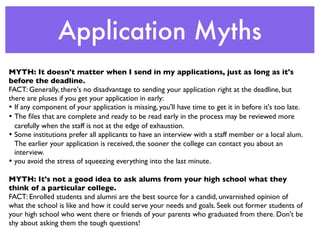 Application Myths
MYTH: It doesn't matter when I send in my applications, just as long as it's
before the deadline.
FACT: Generally, there's no disadvantage to sending your application right at the deadline, but
there are pluses if you get your application in early:
•	

 If any component of your application is missing, you'll have time to get it in before it's too late.
•	

 The ﬁles that are complete and ready to be read early in the process may be reviewed more
     carefully when the staff is not at the edge of exhaustion.
•	

 Some institutions prefer all applicants to have an interview with a staff member or a local alum.
     The earlier your application is received, the sooner the college can contact you about an
     interview.
• you avoid the stress of squeezing everything into the last minute.

MYTH: It's not a good idea to ask alums from your high school what they
think of a particular college.
FACT: Enrolled students and alumni are the best source for a candid, unvarnished opinion of
what the school is like and how it could serve your needs and goals. Seek out former students of
your high school who went there or friends of your parents who graduated from there. Don't be
shy about asking them the tough questions!
 