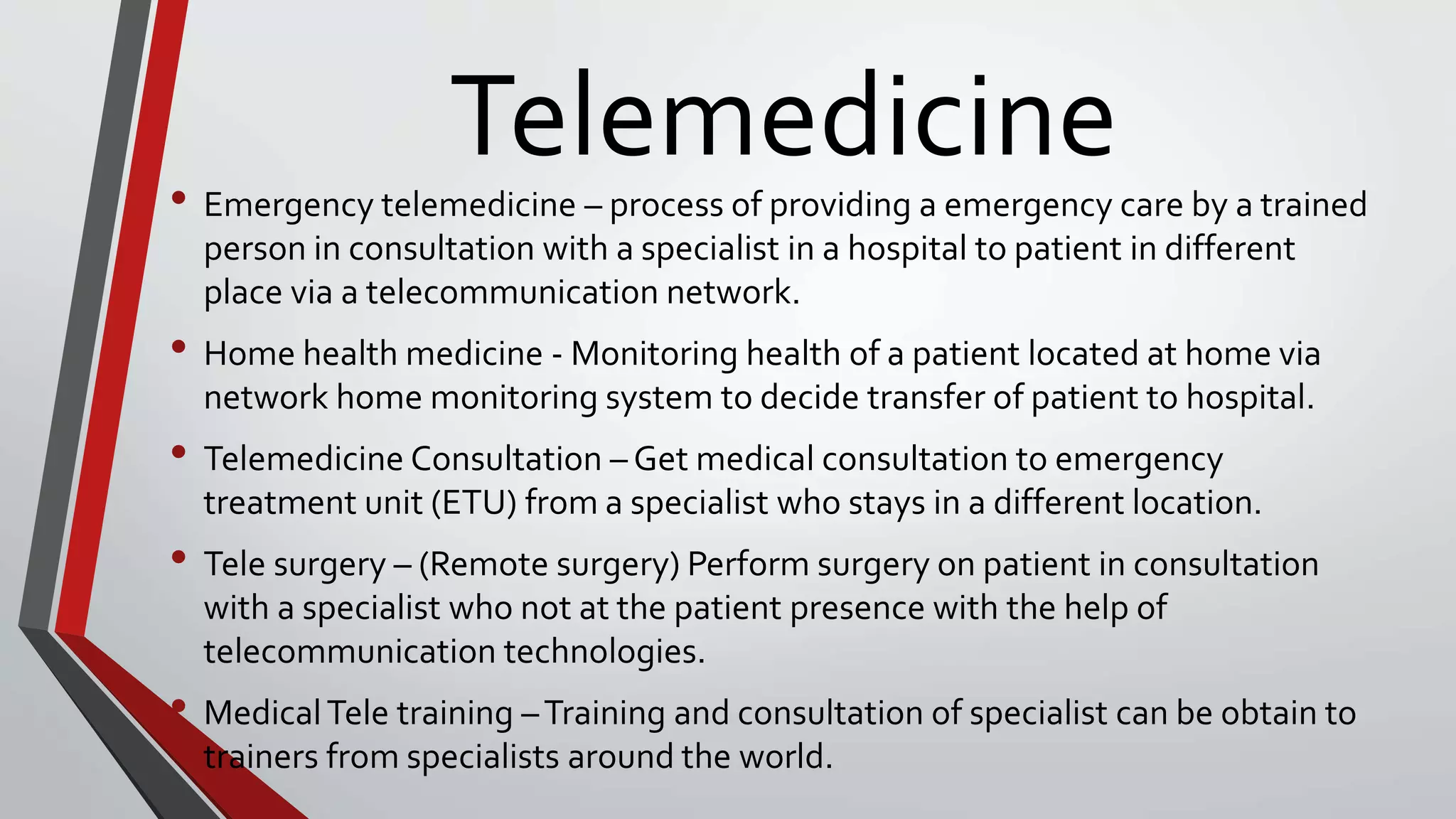 Telemedicine
• Emergency telemedicine – process of providing a emergency care by a trained
person in consultation with a specialist in a hospital to patient in different
place via a telecommunication network.
• Home health medicine - Monitoring health of a patient located at home via
network home monitoring system to decide transfer of patient to hospital.
• Telemedicine Consultation – Get medical consultation to emergency
treatment unit (ETU) from a specialist who stays in a different location.
• Tele surgery – (Remote surgery) Perform surgery on patient in consultation
with a specialist who not at the patient presence with the help of
telecommunication technologies.
• MedicalTele training –Training and consultation of specialist can be obtain to
trainers from specialists around the world.
 