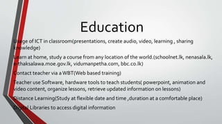 Education
Usage of ICT in classroom(presentations, create audio, video, learning , sharing
knowledge)
Learn at home, study a course from any location of the world.(schoolnet.lk, nenasala.lk,
e-thaksalawa.moe.gov.lk, vidumanpetha.com, bbc.co.lk)
Contact teacher via aWBT(Web based training)
Teacher use Software, hardware tools to teach students( powerpoint, animation and
video content, organize lessons, retrieve updated information on lessons)
Distance Learning(Study at flexible date and time ,duration at a comfortable place)
Digital Libraries to access digital information
 