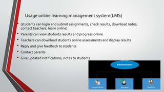 • (students can login and submit assignments, check results, download notes,
contact teachers, learn online)
• Parents can view students results and progress online
• Teachers can download students online assessments and display results
• Reply and give feedback to students
• Contact parents
• Give updated notifications, notes to students
Usage online learning management system(LMS)
 
