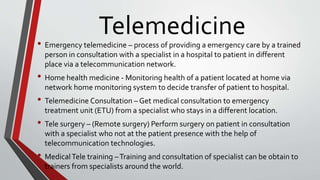 Telemedicine
• Emergency telemedicine – process of providing a emergency care by a trained
person in consultation with a specialist in a hospital to patient in different
place via a telecommunication network.
• Home health medicine - Monitoring health of a patient located at home via
network home monitoring system to decide transfer of patient to hospital.
• Telemedicine Consultation – Get medical consultation to emergency
treatment unit (ETU) from a specialist who stays in a different location.
• Tele surgery – (Remote surgery) Perform surgery on patient in consultation
with a specialist who not at the patient presence with the help of
telecommunication technologies.
• MedicalTele training –Training and consultation of specialist can be obtain to
trainers from specialists around the world.
 