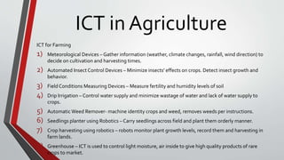 ICT in Agriculture
ICT for Farming
1) Meteorological Devices – Gather information (weather, climate changes, rainfall, wind direction) to
decide on cultivation and harvesting times.
2) Automated Insect Control Devices – Minimize insects' effects on crops. Detect insect growth and
behavior.
3) Field Conditions Measuring Devices – Measure fertility and humidity levels of soil
4) Drip Irrigation – Control water supply and minimize wastage of water and lack of water supply to
crops.
5) AutomaticWeed Remover- machine identity crops and weed, removes weeds per instructions.
6) Seedlings planter using Robotics – Carry seedlings across field and plant them orderly manner.
7) Crop harvesting using robotics – robots monitor plant growth levels, record them and harvesting in
farm lands.
8) Greenhouse – ICT is used to control light moisture, air inside to give high quality products of rare
crops to market.
 