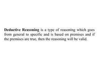 Deductive Reasoning is a type of reasoning which goes
from general to specific and is based on premises and if
the premises are true, then the reasoning will be valid.
 