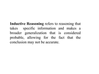 Inductive Reasoning refers to reasoning that
takes specific information and makes a
broader generalization that is considered
probable, allowing for the fact that the
conclusion may not be accurate.
 