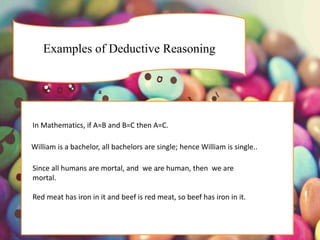 Examples of Deductive Reasoning
.
In Mathematics, if A=B and B=C then A=C.
William is a bachelor, all bachelors are single; hence William is single..
Since all humans are mortal, and we are human, then we are
mortal.
Red meat has iron in it and beef is red meat, so beef has iron in it.
 