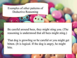 Examples of other patterns of
Deductive Reasoning
Be careful around bees, they might sting you. (The
reasoning is understood that all bees might sting.)
That dog is growling so be careful or you might get
bitten. (It is logical. If the dog is angry, he might
bite.
 