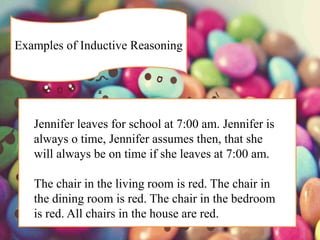 Examples of Inductive Reasoning
Jennifer leaves for school at 7:00 am. Jennifer is
always o time, Jennifer assumes then, that she
will always be on time if she leaves at 7:00 am.
The chair in the living room is red. The chair in
the dining room is red. The chair in the bedroom
is red. All chairs in the house are red.
 