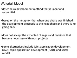 Waterfall Model
•describes a development method that is linear and
sequential
•based on the metaphor that when one phase was finished,
the development proceeds to the next phase and there is no
going back
•does not accept the expected changes and revisions that
become necessary with most projects
•some alternatives include joint application development
(JAD), rapid application development (RAD), and spiral
model
 