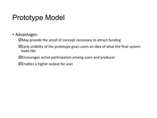 Prototype Model
• Advantages:
May provide the proof of concept necessary to attract funding
Early visibility of the prototype gives users an idea of what the final system
looks like
Encourages active participation among users and producer
Enables a higher output for user
 