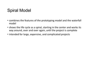 Spiral Model
• combines the features of the prototyping model and the waterfall
model
• shows the life cycle as a spiral, starting in the center and works its
way around, over and over again, until the project is complete
• intended for large, expensive, and complicated projects
 