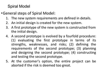 Spiral Model
•General steps of Spiral Model:
1. The new system requirements are defined in details.
2. An initial design is created for the new system.
3. A first prototype of the new system is constructed from
the initial design.
4. A second prototype is evolved by a fourfold procedure:
(1) evaluating the first prototype in terms of its
strengths, weaknesses, and risks; (2) defining the
requirements of the second prototype; (3) planning
and designing the second prototype; (4) constructing
and testing the second prototype.
5. At the customer's option, the entire project can be
aborted if the risk is deemed too great.
 