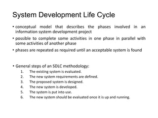 System Development Life Cycle
• conceptual model that describes the phases involved in an
information system development project
• possible to complete some activities in one phase in parallel with
some activities of another phase
• phases are repeated as required until an acceptable system is found
• General steps of an SDLC methodology:
1. The existing system is evaluated.
2. The new system requirements are defined.
3. The proposed system is designed.
4. The new system is developed.
5. The system is put into use.
6. The new system should be evaluated once it is up and running.
 