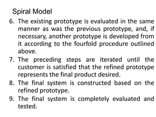 Spiral Model
6. The existing prototype is evaluated in the same
manner as was the previous prototype, and, if
necessary, another prototype is developed from
it according to the fourfold procedure outlined
above.
7. The preceding steps are iterated until the
customer is satisfied that the refined prototype
represents the final product desired.
8. The final system is constructed based on the
refined prototype.
9. The final system is completely evaluated and
tested.
 