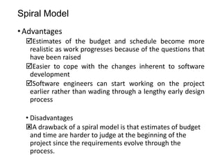 Spiral Model
•Advantages
Estimates of the budget and schedule become more
realistic as work progresses because of the questions that
have been raised
Easier to cope with the changes inherent to software
development
Software engineers can start working on the project
earlier rather than wading through a lengthy early design
process
• Disadvantages
A drawback of a spiral model is that estimates of budget
and time are harder to judge at the beginning of the
project since the requirements evolve through the
process.
 