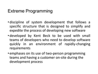 Extreme Programming
•discipline of system development that follows a
specific structure that is designed to simplify and
expedite the process of developing new software
•developed by Kent Beck to be used with small
teams of developers who need to develop software
quickly in an environment of rapidly-changing
requirements
•emphases on its use of two-person programming
teams and having a customer on-site during the
development process
 