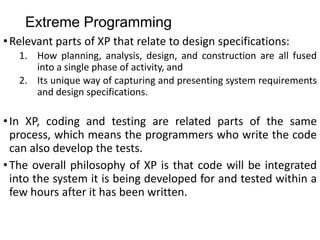 Extreme Programming
•Relevant parts of XP that relate to design specifications:
1. How planning, analysis, design, and construction are all fused
into a single phase of activity, and
2. Its unique way of capturing and presenting system requirements
and design specifications.
•In XP, coding and testing are related parts of the same
process, which means the programmers who write the code
can also develop the tests.
•The overall philosophy of XP is that code will be integrated
into the system it is being developed for and tested within a
few hours after it has been written.
 