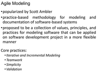 Agile Modeling
•popularized by Scott Ambler
•practice-based methodology for modeling and
documentation of software-based systems
•proposed to be a collection of values, principles, and
practices for modeling software that can be applied
on software development project in a more flexible
manner
Core practices:
•Iterative and Incremental Modeling
•Teamwork
•Simplicity
•Validation
 