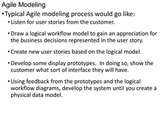 Agile Modeling
•Typical Agile modeling process would go like:
•Listen for user stories from the customer.
•Draw a logical workflow model to gain an appreciation for
the business decisions represented in the user story.
•Create new user stories based on the logical model.
•Develop some display prototypes. In doing so, show the
customer what sort of interface they will have.
•Using feedback from the prototypes and the logical
workflow diagrams, develop the system until you create a
physical data model.
 