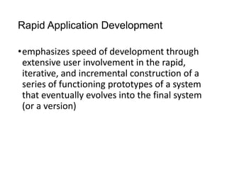 Rapid Application Development
•emphasizes speed of development through
extensive user involvement in the rapid,
iterative, and incremental construction of a
series of functioning prototypes of a system
that eventually evolves into the final system
(or a version)
 