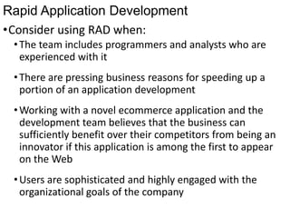 Rapid Application Development
•Consider using RAD when:
•The team includes programmers and analysts who are
experienced with it
•There are pressing business reasons for speeding up a
portion of an application development
•Working with a novel ecommerce application and the
development team believes that the business can
sufficiently benefit over their competitors from being an
innovator if this application is among the first to appear
on the Web
•Users are sophisticated and highly engaged with the
organizational goals of the company
 