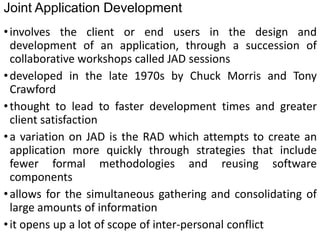 Joint Application Development
•involves the client or end users in the design and
development of an application, through a succession of
collaborative workshops called JAD sessions
•developed in the late 1970s by Chuck Morris and Tony
Crawford
•thought to lead to faster development times and greater
client satisfaction
•a variation on JAD is the RAD which attempts to create an
application more quickly through strategies that include
fewer formal methodologies and reusing software
components
•allows for the simultaneous gathering and consolidating of
large amounts of information
•it opens up a lot of scope of inter-personal conflict
 