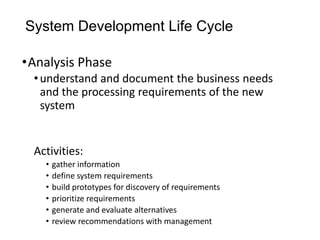 System Development Life Cycle
•Analysis Phase
•understand and document the business needs
and the processing requirements of the new
system
Activities:
• gather information
• define system requirements
• build prototypes for discovery of requirements
• prioritize requirements
• generate and evaluate alternatives
• review recommendations with management
 