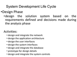 System Development Life Cycle
•Design Phase
•design the solution system based on the
requirements defined and decisions made during
the analysis phase
Activities:
• design and integrate the network
• design the application architecture
• design the user interfaces
• design the system interfaces
• design and integrate the database
• prototype for design details
• design and integrate the system controls
 