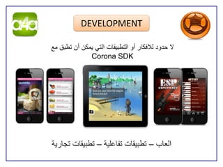 ‫‪DEVELOPMENT‬‬

‫ال حدود للفكار أو التطبيقات التي يمكن أن تطبق مع‬
              ‫‪Corona SDK‬‬




‫العاب – تطبيقات تفاعلية – تطبيقات تجارية‬
 