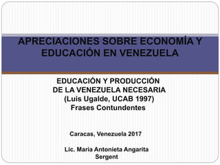 EDUCACIÓN Y PRODUCCIÓN
DE LA VENEZUELA NECESARIA
(Luis Ugalde, UCAB 1997)
Frases Contundentes
APRECIACIONES SOBRE ECONOMÍA Y
EDUCACIÓN EN VENEZUELA
Lic. María Antonieta Angarita
Sergent
Caracas, Venezuela 2017
 