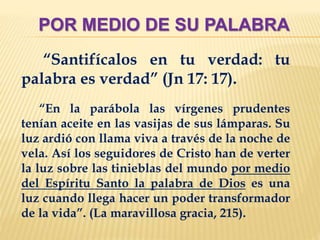 POR MEDIO DE SU PALABRA
“Santifícalos en tu verdad: tu
palabra es verdad” (Jn 17: 17).
“En la parábola las vírgenes prudentes
tenían aceite en las vasijas de sus lámparas. Su
luz ardió con llama viva a través de la noche de
vela. Así los seguidores de Cristo han de verter
la luz sobre las tinieblas del mundo por medio
del Espíritu Santo la palabra de Dios es una
luz cuando llega hacer un poder transformador
de la vida”. (La maravillosa gracia, 215).
 