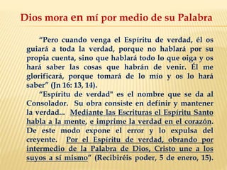 Dios mora en mí por medio de su Palabra
“Pero cuando venga el Espíritu de verdad, él os
guiará a toda la verdad, porque no hablará por su
propia cuenta, sino que hablará todo lo que oiga y os
hará saber las cosas que habrán de venir. Él me
glorificará, porque tomará de lo mío y os lo hará
saber” (Jn 16: 13, 14).
“Espíritu de verdad" es el nombre que se da al
Consolador. Su obra consiste en definir y mantener
la verdad... Mediante las Escrituras el Espíritu Santo
habla a la mente, e imprime la verdad en el corazón.
De este modo expone el error y lo expulsa del
creyente. Por el Espíritu de verdad, obrando por
intermedio de la Palabra de Dios, Cristo une a los
suyos a sí mismo” (Recibiréis poder, 5 de enero, 15).
 