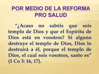 POR MEDIO DE LA REFORMA
PRO SALUD
“¿Acaso no sabéis que sois
templo de Dios y que el Espíritu de
Dios está en vosotros? Si alguno
destruye el templo de Dios, Dios lo
destruirá a él, porque el templo de
Dios, el cual sois vosotros, santo es”
(1 Co 3: 16, 17).
 