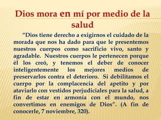 Dios mora en mí por medio de la
salud
“Dios tiene derecho a exigirnos el cuidado de la
morada que nos ha dado para que le presentemos
nuestros cuerpos como sacrificio vivo, santo y
agradable. Nuestros cuerpos le pertenecen porque
él los creó, y tenemos el deber de conocer
inteligentemente los mejores medios de
preservarlos contra el deterioro. Si debilitamos el
cuerpo por la complacencia del apetito y por
ataviarlo con vestidos perjudiciales para la salud, a
fin de estar en armonía con el mundo, nos
convertimos en enemigos de Dios”. (A fin de
conocerle, 7 noviembre, 320).
 