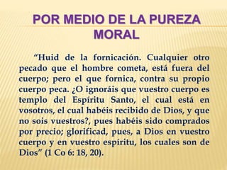 POR MEDIO DE LA PUREZA
MORAL
“Huid de la fornicación. Cualquier otro
pecado que el hombre cometa, está fuera del
cuerpo; pero el que fornica, contra su propio
cuerpo peca. ¿O ignoráis que vuestro cuerpo es
templo del Espíritu Santo, el cual está en
vosotros, el cual habéis recibido de Dios, y que
no sois vuestros?, pues habéis sido comprados
por precio; glorificad, pues, a Dios en vuestro
cuerpo y en vuestro espíritu, los cuales son de
Dios” (1 Co 6: 18, 20).
 