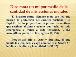 Dios mora en mí por medio de la
santidad de mis acciones morales
“El Espíritu Santo siempre mora con los que
buscan la perfección del carácter cristiano. El
Espíritu Santo proporciona la pureza de motivos
que sostiene al alma creyente, que lucha en toda
emergencia y frente a toda tentación. ”. (La
maravillosa gracia de Dios, agosto 16, 238).
"Porque así dijo el Alto y Sublime, el que
habita la eternidad, y cuyo nombre es el Santo: Yo
habito en la altura y la santidad (Is 57: 15).
 