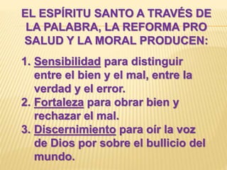 EL ESPÍRITU SANTO A TRAVÉS DE
LA PALABRA, LA REFORMA PRO
SALUD Y LA MORAL PRODUCEN:
1. Sensibilidad para distinguir
entre el bien y el mal, entre la
verdad y el error.
2. Fortaleza para obrar bien y
rechazar el mal.
3. Discernimiento para oír la voz
de Dios por sobre el bullicio del
mundo.
 