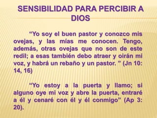SENSIBILIDAD PARA PERCIBIR A
DIOS
“Yo soy el buen pastor y conozco mis
ovejas, y las mías me conocen. Tengo,
además, otras ovejas que no son de este
redil; a esas también debo atraer y oirán mi
voz, y habrá un rebaño y un pastor. ” (Jn 10:
14, 16)
“Yo estoy a la puerta y llamo; si
alguno oye mi voz y abre la puerta, entraré
a él y cenaré con él y él conmigo” (Ap 3:
20).
 