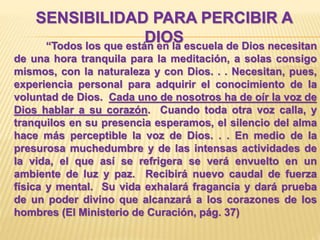 SENSIBILIDAD PARA PERCIBIR A
DIOS“Todos los que están en la escuela de Dios necesitan
de una hora tranquila para la meditación, a solas consigo
mismos, con la naturaleza y con Dios. . . Necesitan, pues,
experiencia personal para adquirir el conocimiento de la
voluntad de Dios. Cada uno de nosotros ha de oír la voz de
Dios hablar a su corazón. Cuando toda otra voz calla, y
tranquilos en su presencia esperamos, el silencio del alma
hace más perceptible la voz de Dios. . . En medio de la
presurosa muchedumbre y de las intensas actividades de
la vida, el que así se refrigera se verá envuelto en un
ambiente de luz y paz. Recibirá nuevo caudal de fuerza
física y mental. Su vida exhalará fragancia y dará prueba
de un poder divino que alcanzará a los corazones de los
hombres (El Ministerio de Curación, pág. 37)
 