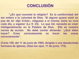 CONCLUSIÓN
“¿En qué consiste la religión? Es la conformidad del
ser entero a la voluntad de Dios. ‘Si alguno quiere venir en
pos de mí -dijo Cristo-, niéguese a sí mismo, tome su cruz
cada día, y sígame’ (Lc 9: 23). Lo que Ud. necesita es creer
inteligentemente en la Palabra de Dios. Ella es nuestra
norma de acción. No debe cavilar diciendo: ‘¿Qué debo
hacer? Creer correctamente es hacer las cosas
correctamente”.
(Carta 159, del 11 de junio de 1905, dirigida a una desalentada
hermana de iglesia), (Alza tus ojos, 11 de junio, 175).
 