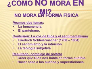 ¿CÓMO NO MORA EN
MI?NO MORA EN FORMA FÍSICA
Veamos dos temas:
• La inmanencia.
• El panteísmo.
Resultado: complejo de profeta
• Creer que Dios nos habla en forma audible.
• Hacer caso a los sueños y supersticiones.
Confusión: La voz de Dios y el sentimentalismo
• Friedrich Schleiermacher (1768 – 1834)
• El sentimiento y la intuición
• La teología subjetiva
 