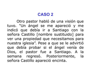 CASO 2
Otro pastor habló de una visión que
tuvo. "Un ángel se me apareció y me
indicó que debía ir a Santiago con la
señora Castillo [nombre sustituido] para
ver una propiedad que necesitamos para
nuestra iglesia”. Pese a que se le advirtió
que debía probar si el ángel venía de
Dios, el pastor fue a Santiago. A la
semana regresó. Posteriormente, la
señora Castillo apareció encinta.
 