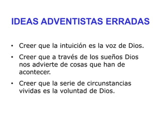 IDEAS ADVENTISTAS ERRADAS
• Creer que la intuición es la voz de Dios.
• Creer que a través de los sueños Dios
nos advierte de cosas que han de
acontecer.
• Creer que la serie de circunstancias
vividas es la voluntad de Dios.
 